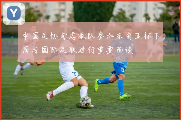 中国足协考虑派队参加东南亚杯下周与国际足联进行重要面谈