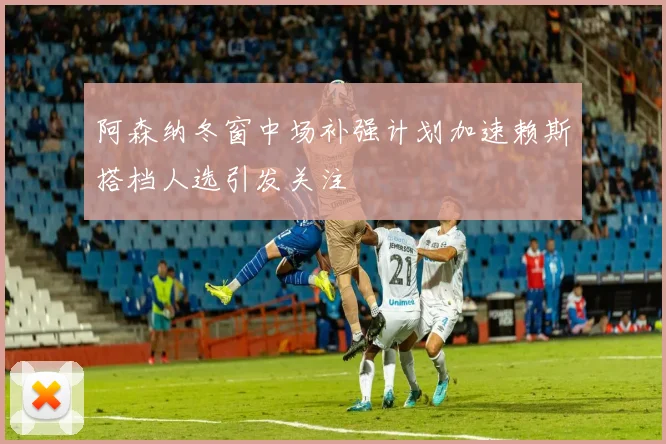 阿森纳冬窗中场补强计划加速赖斯搭档人选引发关注