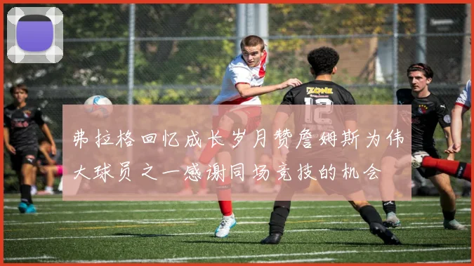 弗拉格回忆成长岁月赞詹姆斯为伟大球员之一感谢同场竞技的机会