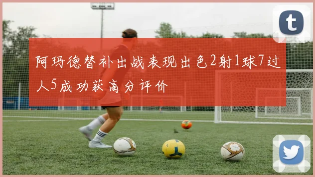 阿玛德替补出战表现出色2射1球7过人5成功获高分评价