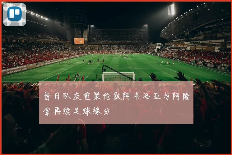 昔日队友重聚伦敦阿韦洛亚与阿隆索再续足球缘分