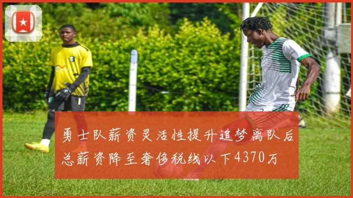 勇士队薪资灵活性提升追梦离队后总薪资降至奢侈税线以下4370万