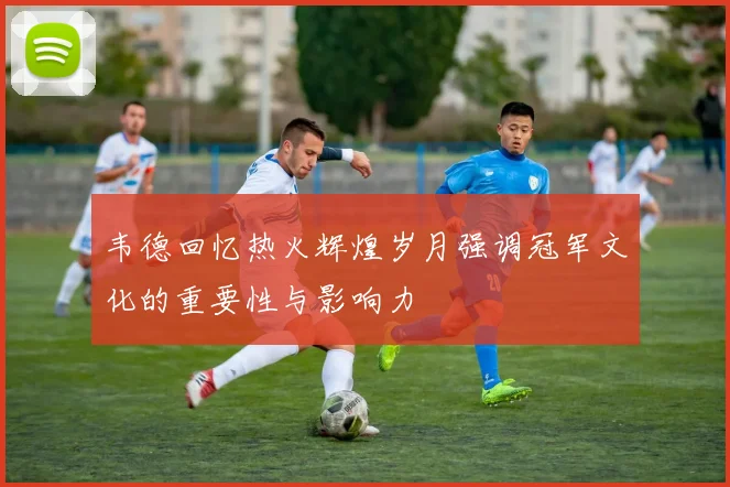 韦德回忆热火辉煌岁月强调冠军文化的重要性与影响力