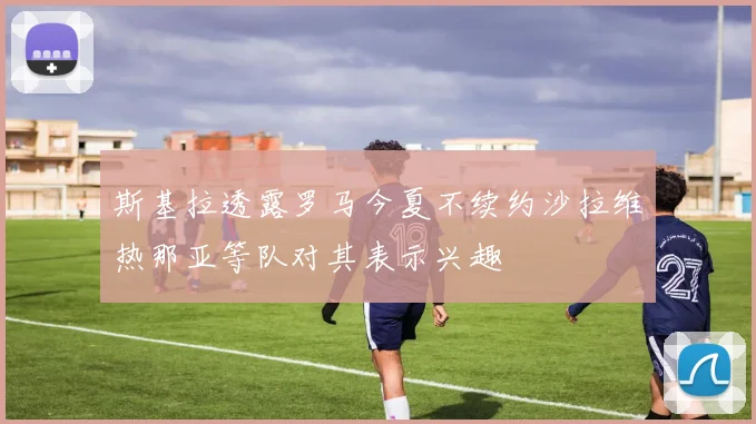 斯基拉透露罗马今夏不续约沙拉维热那亚等队对其表示兴趣