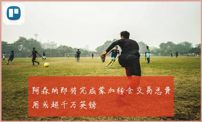 阿森纳即将完成蒙加转会交易总费用或超千万英镑