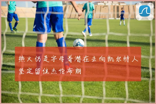 热火仍是字母哥潜在去向凯尔特人坚定留住杰伦布朗
