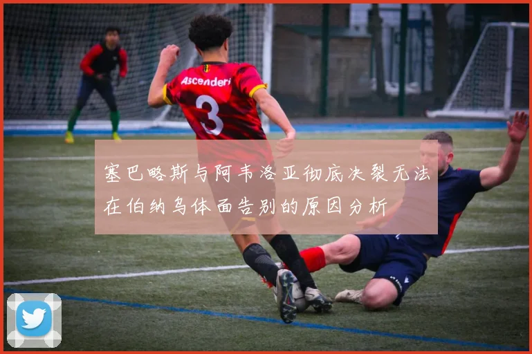 塞巴略斯与阿韦洛亚彻底决裂无法在伯纳乌体面告别的原因分析