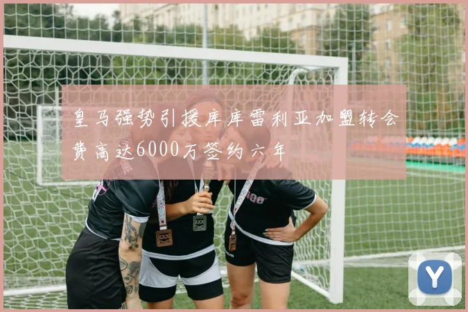 皇马强势引援库库雷利亚加盟转会费高达6000万签约六年