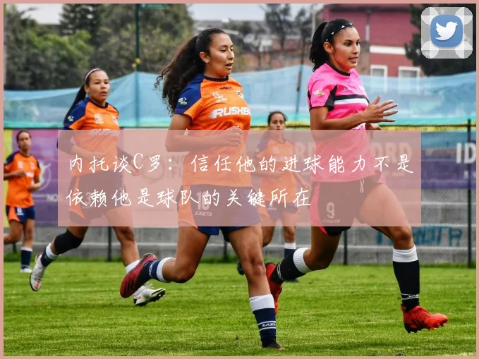 内托谈C罗：信任他的进球能力不是依赖他是球队的关键所在