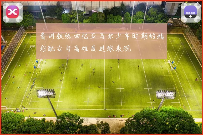 青训教练回忆亚马尔少年时期的精彩配合与高难度进球表现
