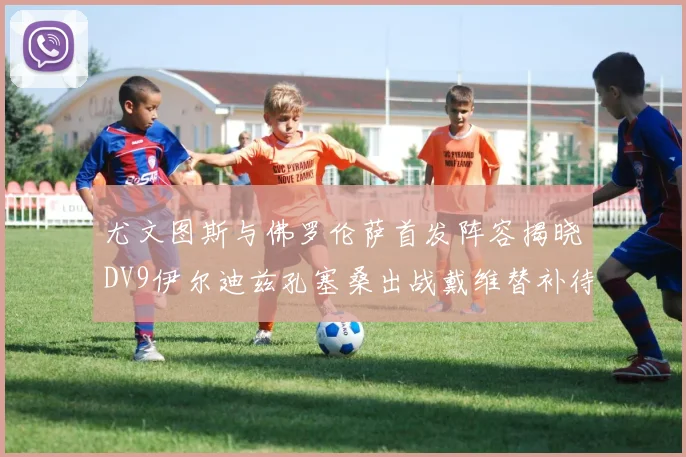 尤文图斯与佛罗伦萨首发阵容揭晓DV9伊尔迪兹孔塞桑出战戴维替补待命