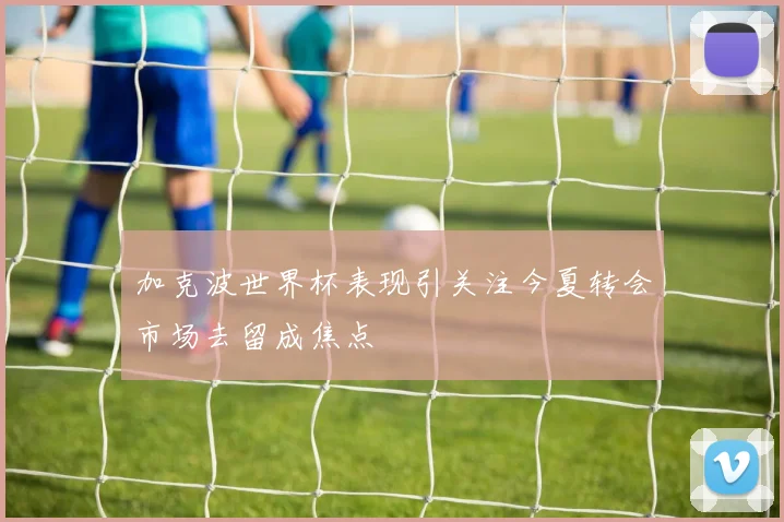 加克波世界杯表现引关注今夏转会市场去留成焦点