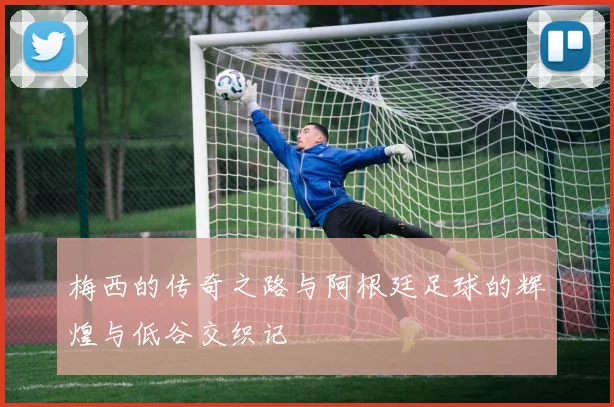 梅西的传奇之路与阿根廷足球的辉煌与低谷交织记