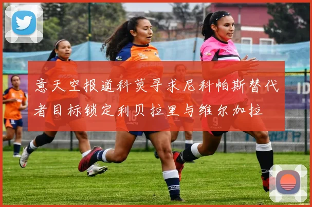 意天空报道科莫寻求尼科帕斯替代者目标锁定利贝拉里与维尔加拉