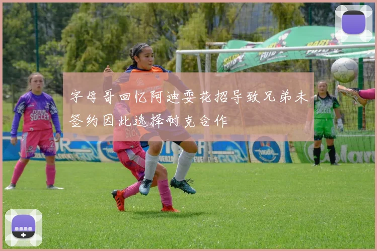 字母哥回忆阿迪耍花招导致兄弟未签约因此选择耐克合作