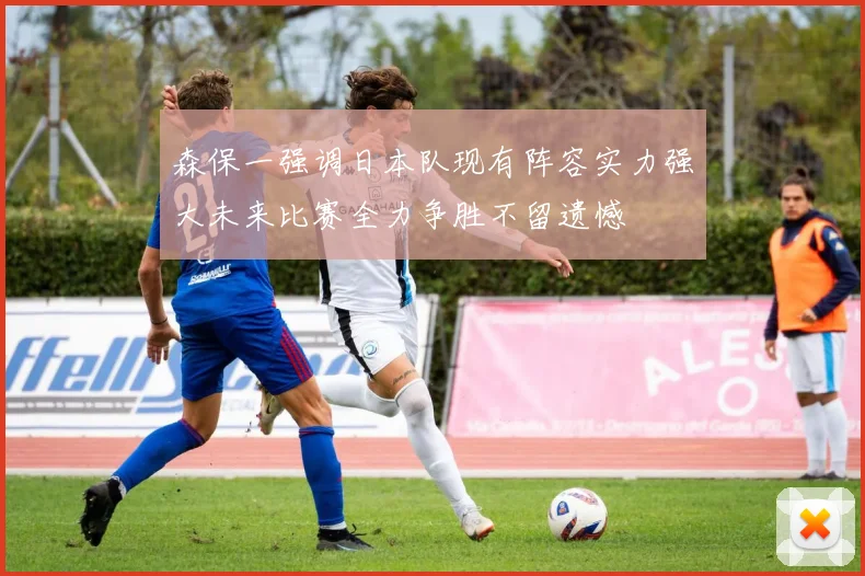 森保一强调日本队现有阵容实力强大未来比赛全力争胜不留遗憾