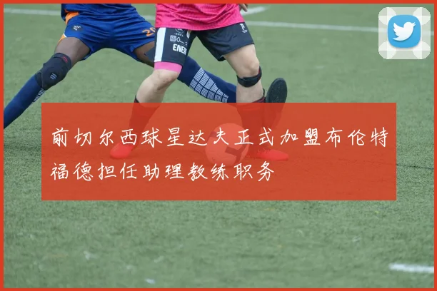 前切尔西球星达夫正式加盟布伦特福德担任助理教练职务
