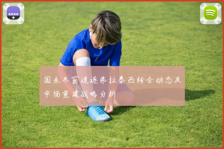 国米冬窗追逐弗拉泰西转会动态及中场重建战略分析