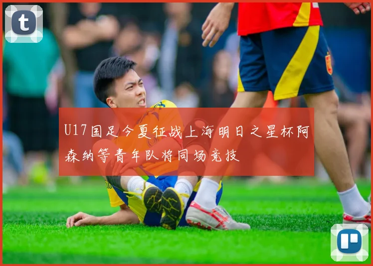 U17国足今夏征战上海明日之星杯阿森纳等青年队将同场竞技
