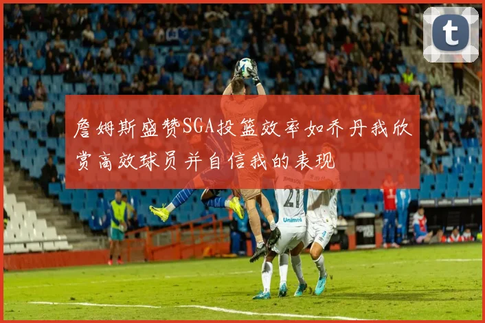 詹姆斯盛赞SGA投篮效率如乔丹我欣赏高效球员并自信我的表现
