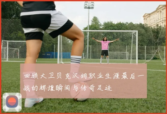 回顾大卫贝克汉姆职业生涯最后一战的辉煌瞬间与传奇足迹