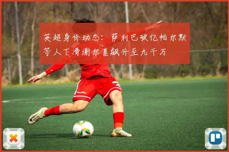 英超身价动态：萨利巴破亿帕尔默等人下滑谢尔基飙升至九千万