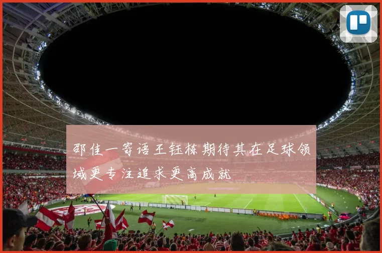 邵佳一寄语王钰栋期待其在足球领域更专注追求更高成就