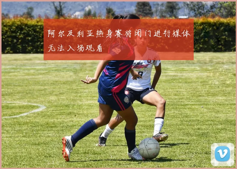 阿尔及利亚热身赛将闭门进行媒体无法入场观看