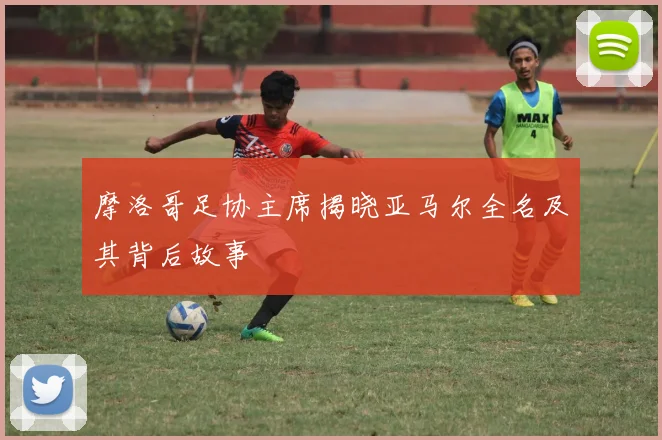 摩洛哥足协主席揭晓亚马尔全名及其背后故事