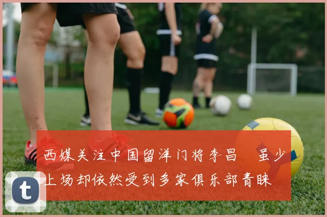 西媒关注中国留洋门将李昌祎虽少上场却依然受到多家俱乐部青睐