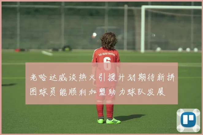 老哈达威谈热火引援计划期待新拼图球员能顺利加盟助力球队发展