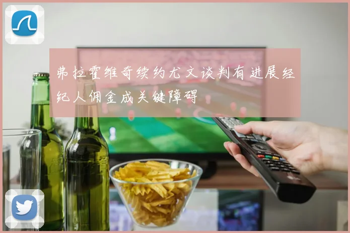 弗拉霍维奇续约尤文谈判有进展经纪人佣金成关键障碍