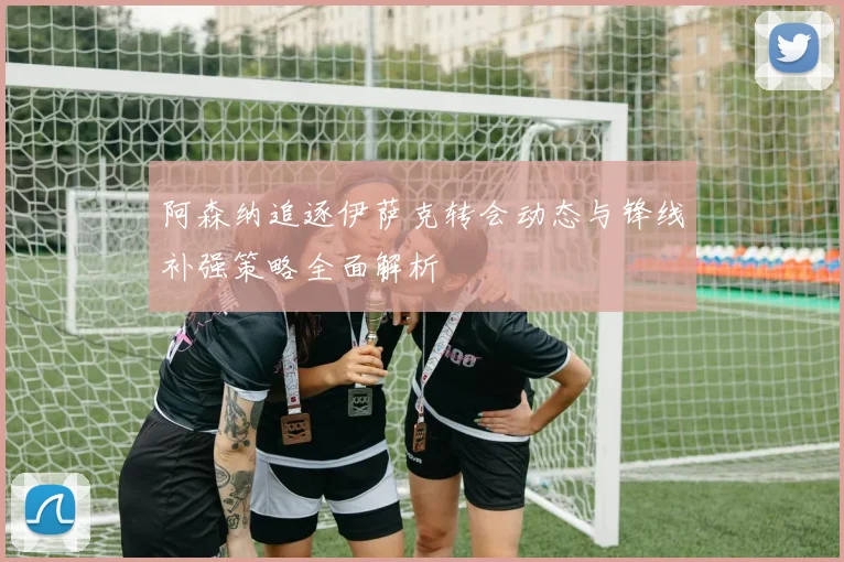 阿森纳追逐伊萨克转会动态与锋线补强策略全面解析